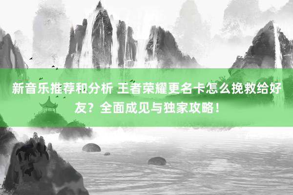 新音乐推荐和分析 王者荣耀更名卡怎么挽救给好友？全面成见与独家攻略！