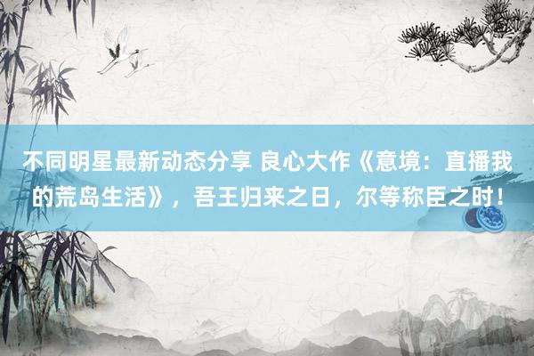 不同明星最新动态分享 良心大作《意境：直播我的荒岛生活》，吾王归来之日，尔等称臣之时！