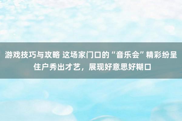 游戏技巧与攻略 这场家门口的“音乐会”精彩纷呈 住户秀出才艺，展现好意思好糊口