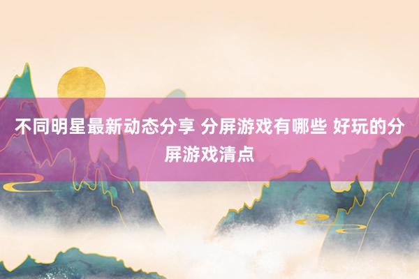 不同明星最新动态分享 分屏游戏有哪些 好玩的分屏游戏清点