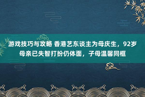 游戏技巧与攻略 香港艺东谈主为母庆生，92岁母亲已失智打扮仍体面，子母温馨同框