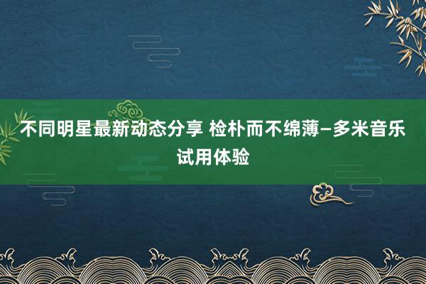 不同明星最新动态分享 检朴而不绵薄—多米音乐试用体验