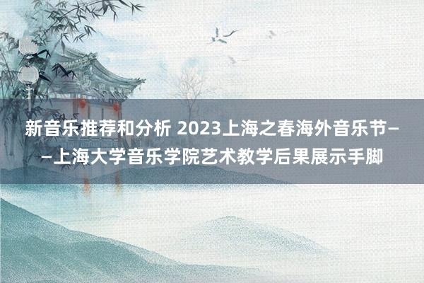 新音乐推荐和分析 2023上海之春海外音乐节——上海大学音乐学院艺术教学后果展示手脚