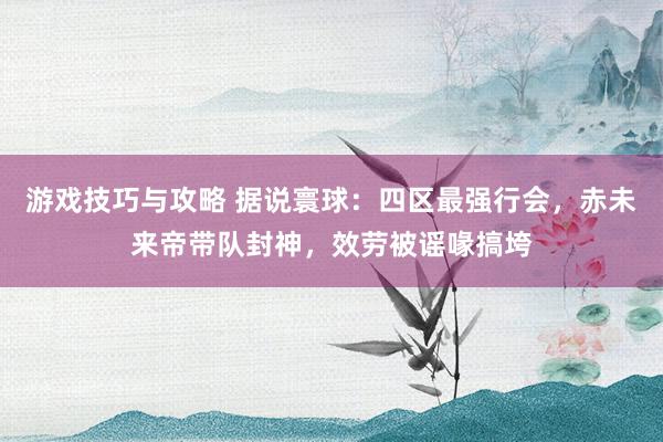 游戏技巧与攻略 据说寰球：四区最强行会，赤未来帝带队封神，效劳被谣喙搞垮