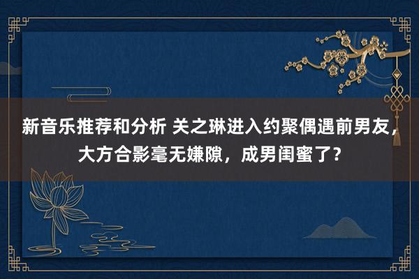 新音乐推荐和分析 关之琳进入约聚偶遇前男友，大方合影毫无嫌隙，成男闺蜜了？