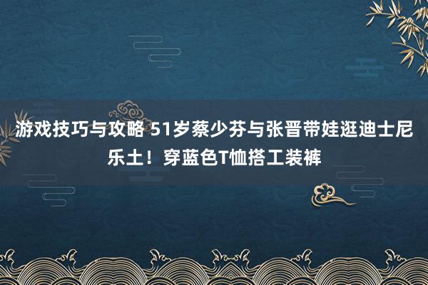 游戏技巧与攻略 51岁蔡少芬与张晋带娃逛迪士尼乐土！穿蓝色T恤搭工装裤