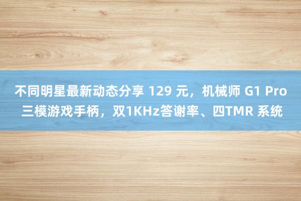 不同明星最新动态分享 129 元，机械师 G1 Pro 三模游戏手柄，双1KHz答谢率、四TMR 系统