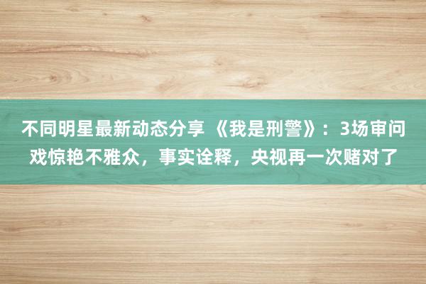 不同明星最新动态分享 《我是刑警》：3场审问戏惊艳不雅众，事实诠释，央视再一次赌对了