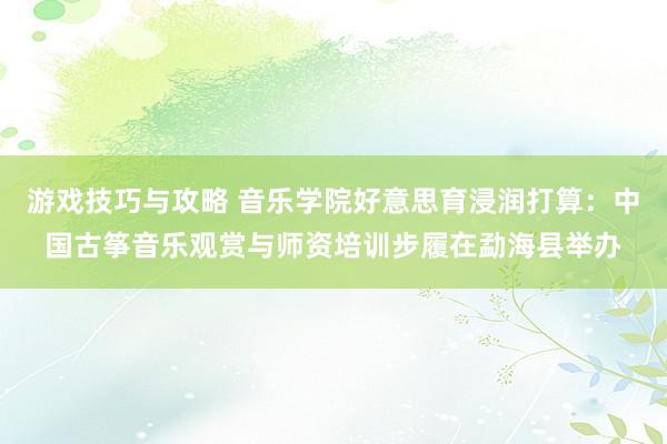 游戏技巧与攻略 音乐学院好意思育浸润打算：中国古筝音乐观赏与师资培训步履在勐海县举办