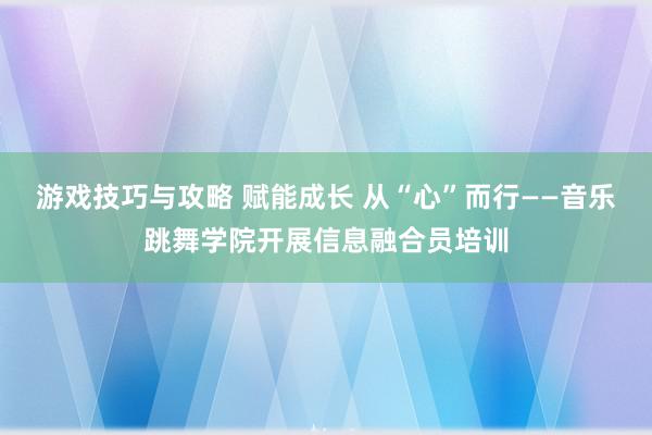 游戏技巧与攻略 赋能成长 从“心”而行——音乐跳舞学院开展信息融合员培训