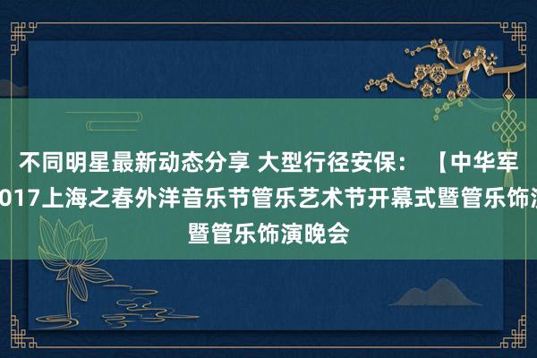 不同明星最新动态分享 大型行径安保： 【中华军号】2017上海之春外洋音乐节管乐艺术节开幕式暨管乐饰演晚会