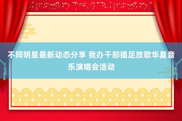 不同明星最新动态分享 我办干部插足放歌华夏音乐演唱会活动