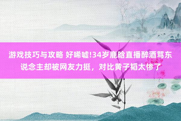 游戏技巧与攻略 好唏嘘!34岁鹿晗直播醉酒骂东说念主却被网友力挺，对比黄子韬太惨了