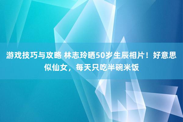 游戏技巧与攻略 林志玲晒50岁生辰相片！好意思似仙女，每天只吃半碗米饭