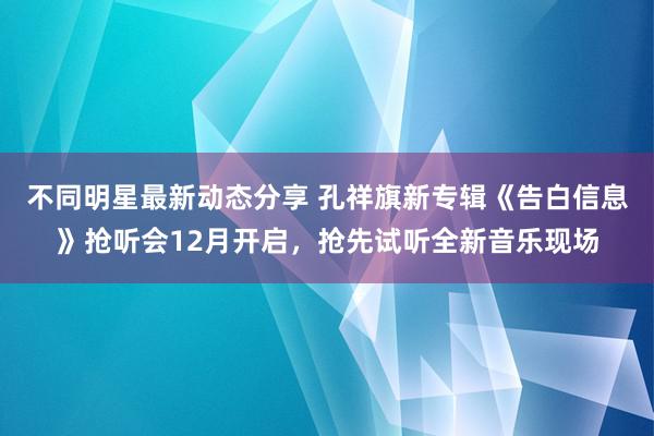 不同明星最新动态分享 孔祥旗新专辑《告白信息》抢听会12月开启，抢先试听全新音乐现场