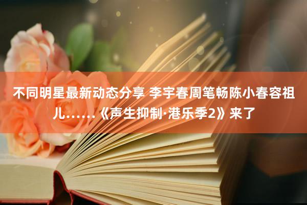 不同明星最新动态分享 李宇春周笔畅陈小春容祖儿……《声生抑制·港乐季2》来了