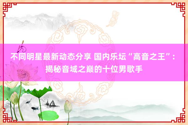 不同明星最新动态分享 国内乐坛“高音之王”: 揭秘音域之巅的十位男歌手