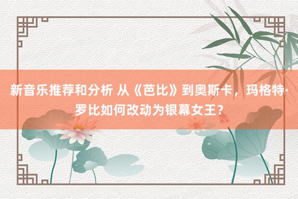 新音乐推荐和分析 从《芭比》到奥斯卡，玛格特·罗比如何改动为银幕女王？