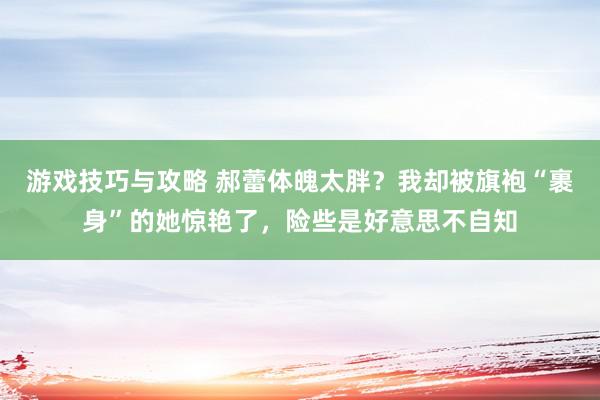 游戏技巧与攻略 郝蕾体魄太胖？我却被旗袍“裹身”的她惊艳了，险些是好意思不自知