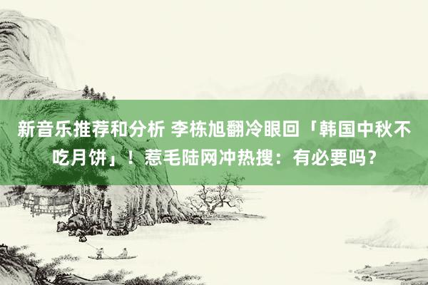 新音乐推荐和分析 李栋旭翻冷眼回「韩国中秋不吃月饼」！惹毛陆网冲热搜：有必要吗？