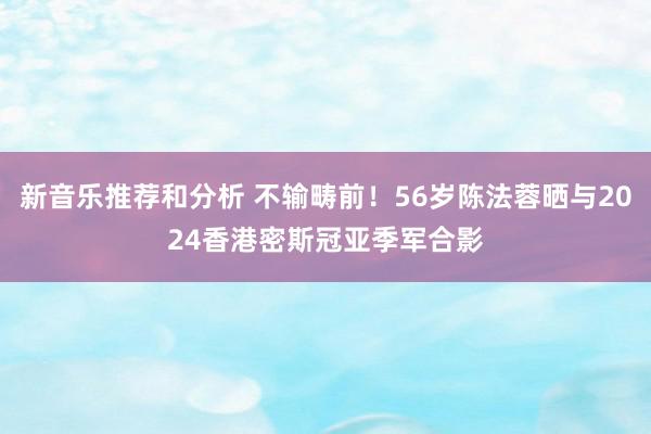 新音乐推荐和分析 不输畴前！56岁陈法蓉晒与2024香港密斯冠亚季军合影