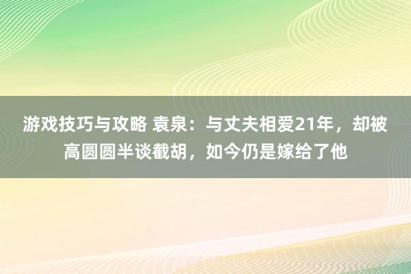 游戏技巧与攻略 袁泉：与丈夫相爱21年，却被高圆圆半谈截胡，如今仍是嫁给了他