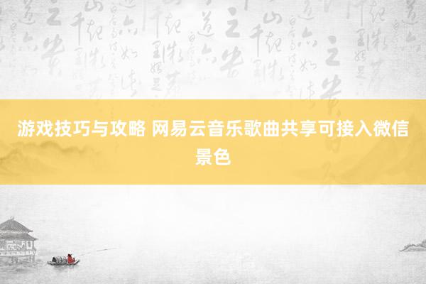 游戏技巧与攻略 网易云音乐歌曲共享可接入微信景色