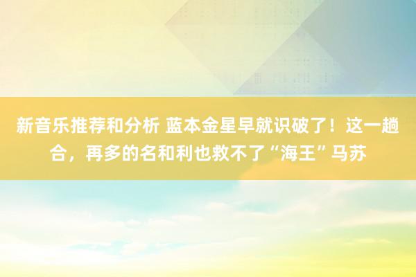 新音乐推荐和分析 蓝本金星早就识破了！这一趟合，再多的名和利也救不了“海王”马苏