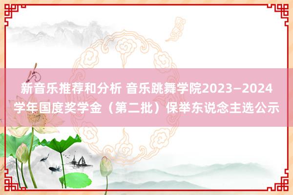 新音乐推荐和分析 音乐跳舞学院2023—2024学年国度奖学金（第二批）保举东说念主选公示