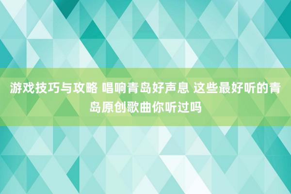 游戏技巧与攻略 唱响青岛好声息 这些最好听的青岛原创歌曲你听过吗