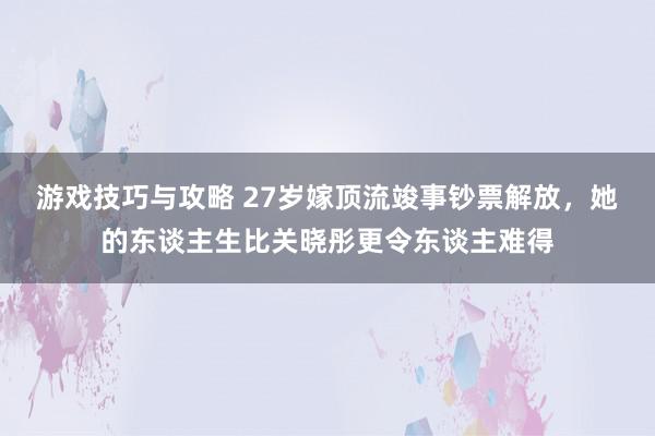 游戏技巧与攻略 27岁嫁顶流竣事钞票解放，她的东谈主生比关晓彤更令东谈主难得