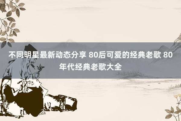 不同明星最新动态分享 80后可爱的经典老歌 80年代经典老歌大全