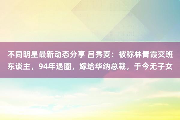 不同明星最新动态分享 吕秀菱：被称林青霞交班东谈主，94年退圈，嫁给华纳总裁，于今无子女