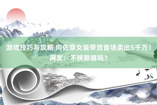 游戏技巧与攻略 向佐穿女装带货首场卖出5千万！网友：不辣眼睛吗？