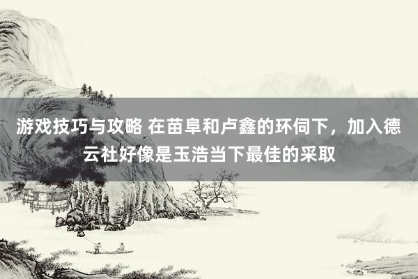 游戏技巧与攻略 在苗阜和卢鑫的环伺下，加入德云社好像是玉浩当下最佳的采取