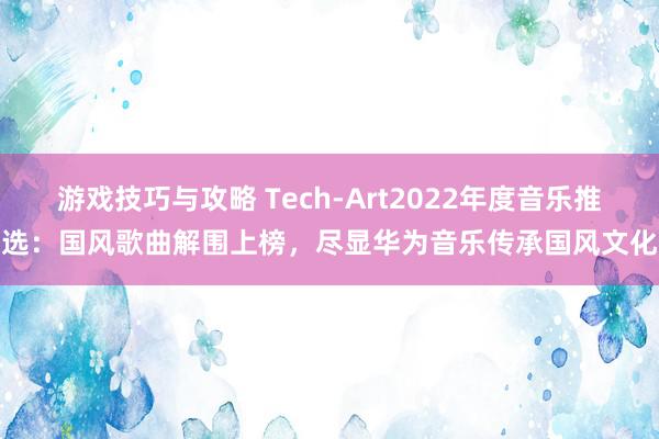 游戏技巧与攻略 Tech-Art2022年度音乐推选：国风歌曲解围上榜，尽显华为音乐传承国风文化