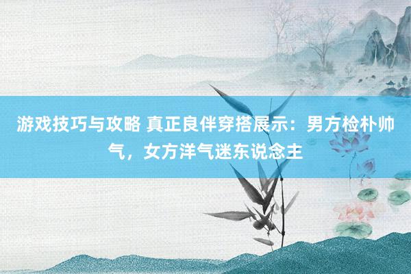 游戏技巧与攻略 真正良伴穿搭展示：男方检朴帅气，女方洋气迷东说念主