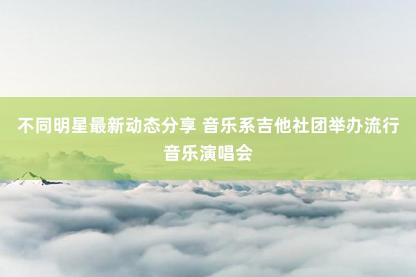 不同明星最新动态分享 音乐系吉他社团举办流行音乐演唱会