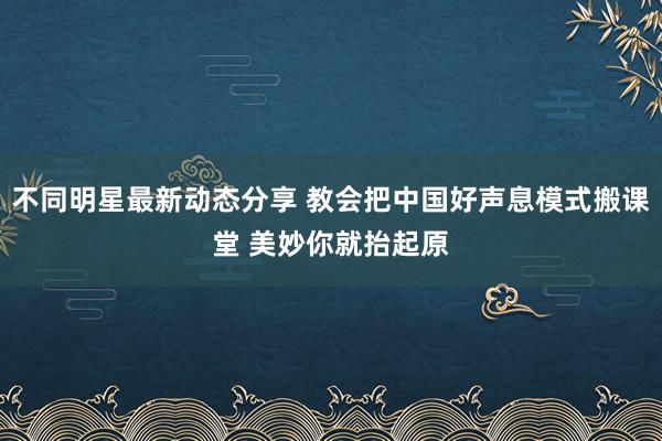 不同明星最新动态分享 教会把中国好声息模式搬课堂 美妙你就抬起原