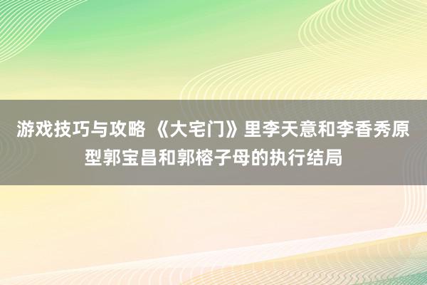 游戏技巧与攻略 《大宅门》里李天意和李香秀原型郭宝昌和郭榕子母的执行结局