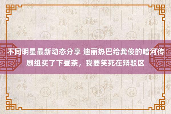 不同明星最新动态分享 迪丽热巴给龚俊的暗河传剧组买了下昼茶，我要笑死在辩驳区