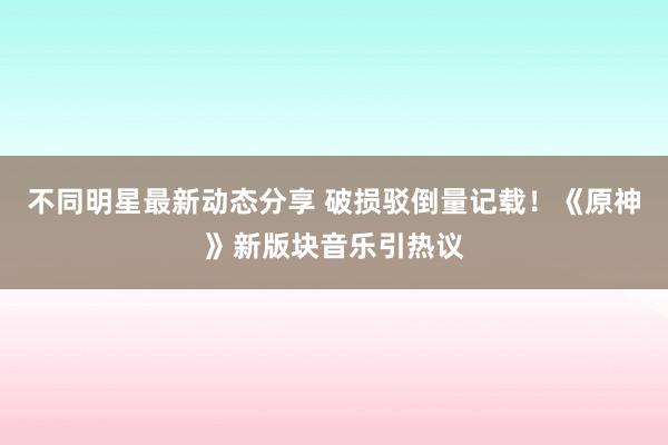 不同明星最新动态分享 破损驳倒量记载！《原神》新版块音乐引热议