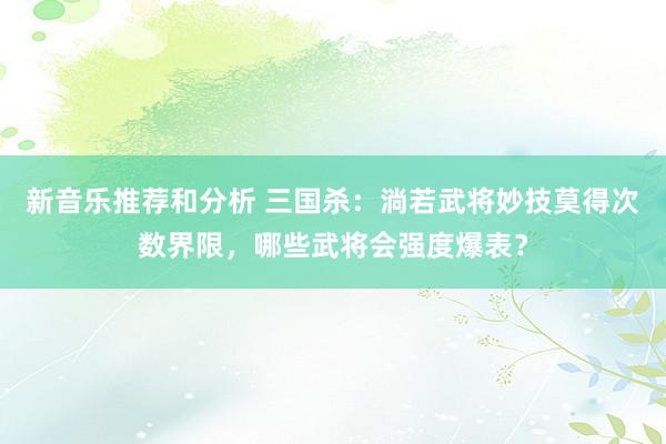 新音乐推荐和分析 三国杀：淌若武将妙技莫得次数界限，哪些武将会强度爆表？