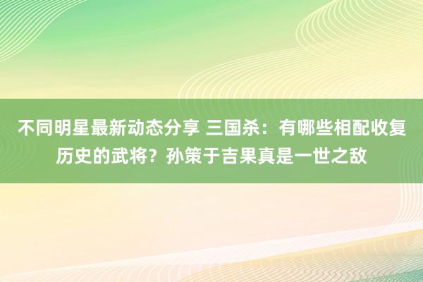 不同明星最新动态分享 三国杀：有哪些相配收复历史的武将？孙策于吉果真是一世之敌