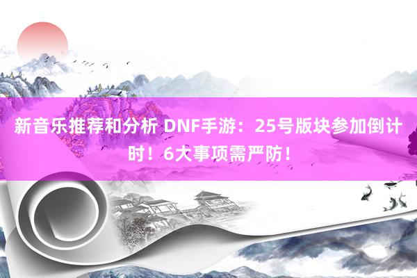 新音乐推荐和分析 DNF手游：25号版块参加倒计时！6大事项需严防！