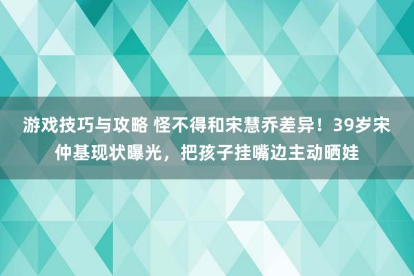 游戏技巧与攻略 怪不得和宋慧乔差异！39岁宋仲基现状曝光，把孩子挂嘴边主动晒娃