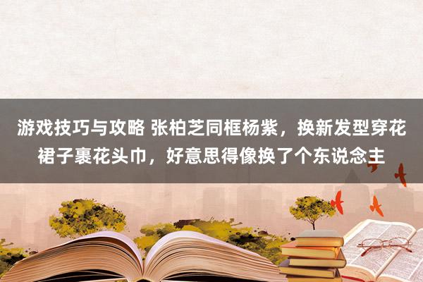 游戏技巧与攻略 张柏芝同框杨紫，换新发型穿花裙子裹花头巾，好意思得像换了个东说念主