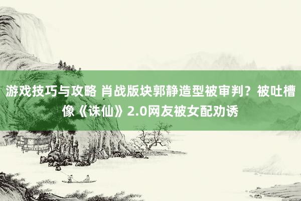 游戏技巧与攻略 肖战版块郭静造型被审判？被吐槽像《诛仙》2.0网友被女配劝诱