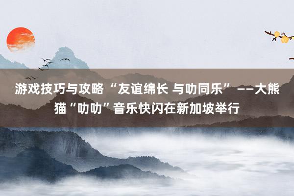 游戏技巧与攻略 “友谊绵长 与叻同乐” ——大熊猫“叻叻”音乐快闪在新加坡举行