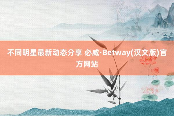 不同明星最新动态分享 必威·Betway(汉文版)官方网站